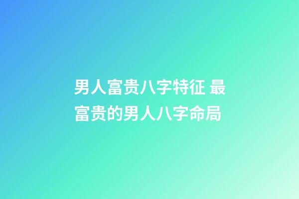 男人富贵八字特征 最富贵的男人八字命局